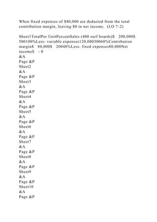 When fixed expenses of $80,000 are deducted from the total
contribution margin, leaving $0 in net income. (LO 7-2)
Sheet1TotalPer UnitPercentSales (400 surf boards)$ 200,000$
500100%Less: variable expenses120,00030060%Contribution
margin$ 80,000$ 20040%Less: fixed expenses80,000Net
income$ - 0
&A
Page &P
Sheet2
&A
Page &P
Sheet3
&A
Page &P
Sheet4
&A
Page &P
Sheet5
&A
Page &P
Sheet6
&A
Page &P
Sheet7
&A
Page &P
Sheet8
&A
Page &P
Sheet9
&A
Page &P
Sheet10
&A
Page &P
 