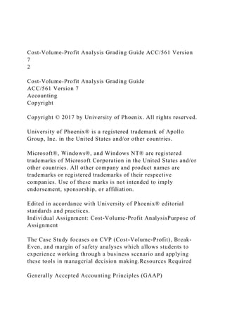 Cost-Volume-Profit Analysis Grading Guide ACC/561 Version
7
2
Cost-Volume-Profit Analysis Grading Guide
ACC/561 Version 7
Accounting
Copyright
Copyright © 2017 by University of Phoenix. All rights reserved.
University of Phoenix® is a registered trademark of Apollo
Group, Inc. in the United States and/or other countries.
Microsoft®, Windows®, and Windows NT® are registered
trademarks of Microsoft Corporation in the United States and/or
other countries. All other company and product names are
trademarks or registered trademarks of their respective
companies. Use of these marks is not intended to imply
endorsement, sponsorship, or affiliation.
Edited in accordance with University of Phoenix® editorial
standards and practices.
Individual Assignment: Cost-Volume-Profit AnalysisPurpose of
Assignment
The Case Study focuses on CVP (Cost-Volume-Profit), Break-
Even, and margin of safety analyses which allows students to
experience working through a business scenario and applying
these tools in managerial decision making.Resources Required
Generally Accepted Accounting Principles (GAAP)
 