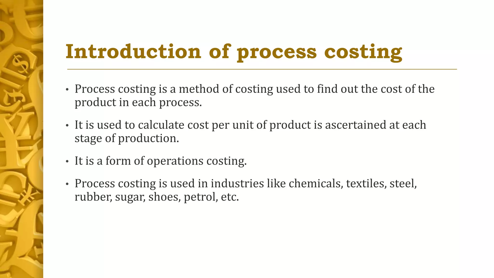 Introduction of process costing
• Process costing is a method of costing used to find out the cost of the
product in each process.
• It is used to calculate cost per unit of product is ascertained at each
stage of production.
• It is a form of operations costing.
• Process costing is used in industries like chemicals, textiles, steel,
rubber, sugar, shoes, petrol, etc.
 