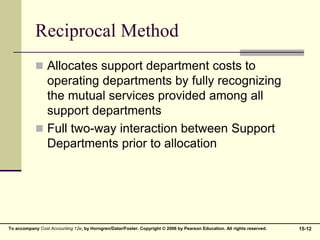 15-12
To accompany Cost Accounting 12e, by Horngren/Datar/Foster. Copyright © 2006 by Pearson Education. All rights reserved.
Reciprocal Method
 Allocates support department costs to
operating departments by fully recognizing
the mutual services provided among all
support departments
 Full two-way interaction between Support
Departments prior to allocation
 