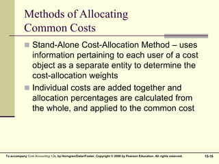 15-16
To accompany Cost Accounting 12e, by Horngren/Datar/Foster. Copyright © 2006 by Pearson Education. All rights reserved.
Methods of Allocating
Common Costs
 Stand-Alone Cost-Allocation Method – uses
information pertaining to each user of a cost
object as a separate entity to determine the
cost-allocation weights
 Individual costs are added together and
allocation percentages are calculated from
the whole, and applied to the common cost
 