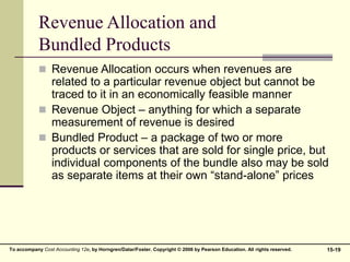 15-19
To accompany Cost Accounting 12e, by Horngren/Datar/Foster. Copyright © 2006 by Pearson Education. All rights reserved.
Revenue Allocation and
Bundled Products
 Revenue Allocation occurs when revenues are
related to a particular revenue object but cannot be
traced to it in an economically feasible manner
 Revenue Object – anything for which a separate
measurement of revenue is desired
 Bundled Product – a package of two or more
products or services that are sold for single price, but
individual components of the bundle also may be sold
as separate items at their own “stand-alone” prices
 
