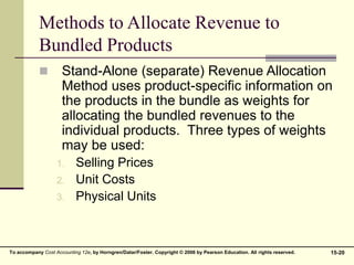 15-20
To accompany Cost Accounting 12e, by Horngren/Datar/Foster. Copyright © 2006 by Pearson Education. All rights reserved.
Methods to Allocate Revenue to
Bundled Products
 Stand-Alone (separate) Revenue Allocation
Method uses product-specific information on
the products in the bundle as weights for
allocating the bundled revenues to the
individual products. Three types of weights
may be used:
1. Selling Prices
2. Unit Costs
3. Physical Units
 