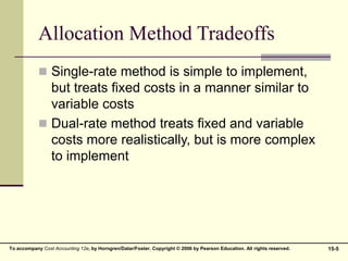 15-5
To accompany Cost Accounting 12e, by Horngren/Datar/Foster. Copyright © 2006 by Pearson Education. All rights reserved.
Allocation Method Tradeoffs
 Single-rate method is simple to implement,
but treats fixed costs in a manner similar to
variable costs
 Dual-rate method treats fixed and variable
costs more realistically, but is more complex
to implement
 