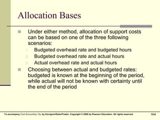 15-6
To accompany Cost Accounting 12e, by Horngren/Datar/Foster. Copyright © 2006 by Pearson Education. All rights reserved.
Allocation Bases
 Under either method, allocation of support costs
can be based on one of the three following
scenarios:
1. Budgeted overhead rate and budgeted hours
2. Budgeted overhead rate and actual hours
3. Actual overhead rate and actual hours
 Choosing between actual and budgeted rates:
budgeted is known at the beginning of the period,
while actual will not be known with certainty until
the end of the period
 