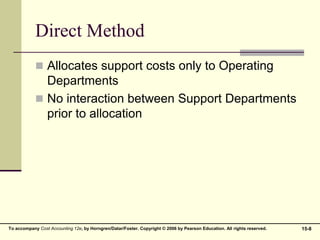 15-8
To accompany Cost Accounting 12e, by Horngren/Datar/Foster. Copyright © 2006 by Pearson Education. All rights reserved.
Direct Method
 Allocates support costs only to Operating
Departments
 No interaction between Support Departments
prior to allocation
 