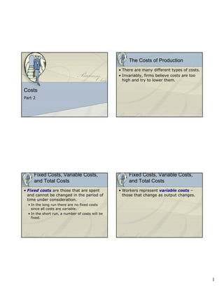 The Costs of Production
                                                  • There are many different types of costs.
                                                  • Invariably, firms believe costs are too
                                                    high and try to lower them.

Costs
Part 2




     Fixed Costs, Variable Costs,                      Fixed Costs, Variable Costs,
     and Total Costs                                   and Total Costs
• Fixed costs are those that are spent            • Workers represent variable costs –
  and cannot be changed in the period of            those that change as output changes.
  time under consideration.
  • In the long run there are no fixed costs
    since all costs are variable.
  • In the short run, a number of costs will be
    fixed.




                                                                                               1
 