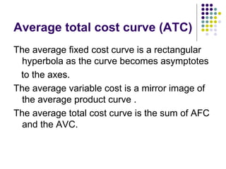 Average total cost curve (ATC) 
The average fixed cost curve is a rectangular 
hyperbola as the curve becomes asymptotes 
to the axes. 
The average variable cost is a mirror image of 
the average product curve . 
The average total cost curve is the sum of AFC 
and the AVC. 
 