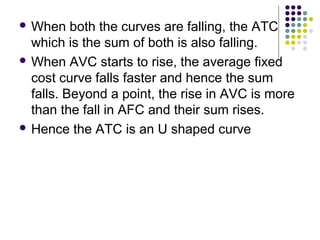 When both the curves are falling, the ATC 
which is the sum of both is also falling. 
When AVC starts to rise, the average fixed 
cost curve falls faster and hence the sum 
falls. Beyond a point, the rise in AVC is more 
than the fall in AFC and their sum rises. 
 Hence the ATC is an U shaped curve 
 