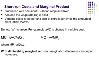 Short-run Costs and Marginal Product 
 production with one input L – labor; (capital is fixed) 
 Assume the wage rate (w) is fixed 
 Variable costs is the per unit cost of extra labor times the amount of 
extra labor: VC=wL 
Denote “Δ” - change. For example ΔVC is change in variable cost. 
MC=ΔVC/ΔQ ; MC =w/MPL, 
where MPL=ΔQ/ΔL 
With diminishing marginal returns: marginal cost increases as output 
increases. 
 