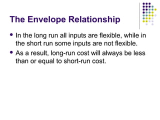The Envelope Relationship 
 In the long run all inputs are flexible, while in 
the short run some inputs are not flexible. 
 As a result, long-run cost will always be less 
than or equal to short-run cost. 
 