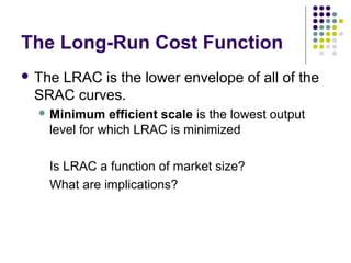 The Long-Run Cost Function 
 The LRAC is the lower envelope of all of the 
SRAC curves. 
Minimum efficient scale is the lowest output 
level for which LRAC is minimized 
Is LRAC a function of market size? 
What are implications? 
 