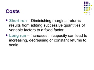 Costs 
 Short run – Diminishing marginal returns 
results from adding successive quantities of 
variable factors to a fixed factor 
 Long run – Increases in capacity can lead to 
increasing, decreasing or constant returns to 
scale 
 