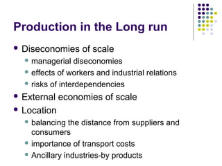 Production in the Long run 
 Diseconomies of scale 
managerial diseconomies 
effects of workers and industrial relations 
risks of interdependencies 
 External economies of scale 
 Location 
balancing the distance from suppliers and 
consumers 
importance of transport costs 
Ancillary industries-by products 
 