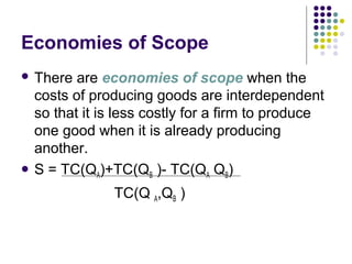Economies of Scope 
 There are economies of scope when the 
costs of producing goods are interdependent 
so that it is less costly for a firm to produce 
one good when it is already producing 
another. 
 S = TC(QA)+TC(QB )- TC(QA QB) 
TC(Q A,QB ) 
 
