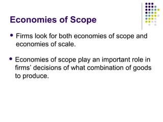 Economies of Scope 
 Firms look for both economies of scope and 
economies of scale. 
 Economies of scope play an important role in 
firms’ decisions of what combination of goods 
to produce. 
 