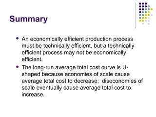 Summary 
 An economically efficient production process 
must be technically efficient, but a technically 
efficient process may not be economically 
efficient. 
 The long-run average total cost curve is U-shaped 
because economies of scale cause 
average total cost to decrease; diseconomies of 
scale eventually cause average total cost to 
increase. 
 