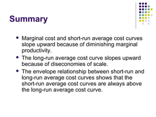 Summary 
 Marginal cost and short-run average cost curves 
slope upward because of diminishing marginal 
productivity. 
 The long-run average cost curve slopes upward 
because of diseconomies of scale. 
 The envelope relationship between short-run and 
long-run average cost curves shows that the 
short-run average cost curves are always above 
the long-run average cost curve. 
 