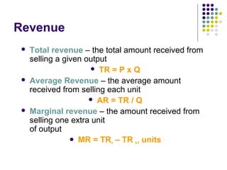 Revenue 
 Total revenue – the total amount received from 
selling a given output 
 TR = P x Q 
 Average Revenue – the average amount 
received from selling each unit 
 AR = TR / Q 
 Marginal revenue – the amount received from 
selling one extra unit 
of output 
 MR = TRn – TR n-1 units 
