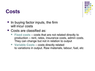 Costs 
 In buying factor inputs, the firm 
will incur costs 
 Costs are classified as: 
 Fixed costs – costs that are not related directly to 
production – rent, rates, insurance costs, admin costs. 
They can change but not in relation to output 
 Variable Costs – costs directly related 
to variations in output. Raw materials, labour, fuel, etc 
 