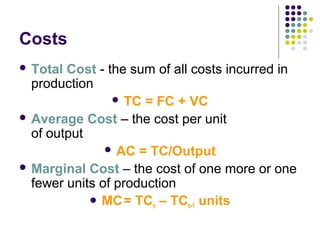 Costs 
 Total Cost - the sum of all costs incurred in 
production 
 TC = FC + VC 
 Average Cost – the cost per unit 
of output 
 AC = TC/Output 
Marginal Cost – the cost of one more or one 
fewer units of production 
MC = TCn – TCn-1 units 
 
