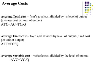 Average Costs 
Average Total cost – firm’s total cost divided by its level of output 
(average cost per unit of output) 
ATC=AC=TC/Q 
Average Fixed cost – fixed cost divided by level of output (fixed cost 
per unit of output) 
AFC=FC/Q 
Average variable cost – variable cost divided by the level of output. 
AVC=VC/Q 
 