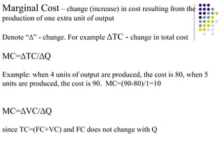 Marginal Cost – change (increase) in cost resulting from the 
production of one extra unit of output 
Denote “Δ” - change. For example ΔTC - change in total cost 
MC=ΔTC/ΔQ 
Example: when 4 units of output are produced, the cost is 80, when 5 
units are produced, the cost is 90. MC=(90-80)/1=10 
MC=ΔVC/ΔQ 
since TC=(FC+VC) and FC does not change with Q 
 