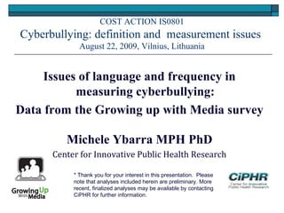 COST ACTION IS0801
Cyberbullying: definition and measurement issues
August 22, 2009, Vilnius, Lithuania
Issues of language and frequency in
measuring cyberbullying:
Data from the Growing up with Media survey
Michele Ybarra MPH PhD
Center for Innovative Public Health Research
* Thank you for your interest in this presentation.  Please
note that analyses included herein are preliminary. More
recent, finalized analyses may be available by contacting
CiPHR for further information.
 