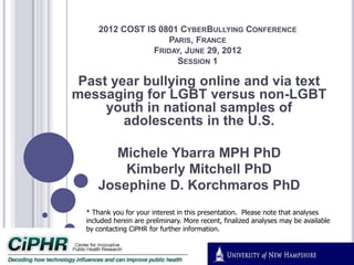 2012 COST IS 0801 CYBERBULLYING CONFERENCE
PARIS, FRANCE
FRIDAY, JUNE 29, 2012
SESSION 1
Past year bullying online and via text
messaging for LGBT versus non-LGBT
youth in national samples of
adolescents in the U.S.
Michele Ybarra MPH PhD
Kimberly Mitchell PhD
Josephine D. Korchmaros PhD
* Thank you for your interest in this presentation. Please note that analyses
included herein are preliminary. More recent, finalized analyses may be available
by contacting CiPHR for further information.
 