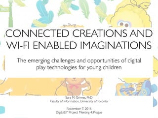 CONNECTED CREATIONS AND
WI-FI ENABLED IMAGINATIONS
The emerging challenges and opportunities of digital  
play technologies for young children
Sara M. Grimes, PhD
Faculty of Information, University ofToronto
November 7, 2016
DigiLitEY Project Meeting 4, Prague
 