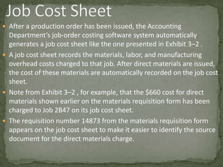  After a production order has been issued, the Accounting
Department’s job-order costing software system automatically
generates a job cost sheet like the one presented in Exhibit 3–2 .
 A job cost sheet records the materials, labor, and manufacturing
overhead costs charged to that job. After direct materials are issued,
the cost of these materials are automatically recorded on the job cost
sheet.
 Note from Exhibit 3–2 , for example, that the $660 cost for direct
materials shown earlier on the materials requisition form has been
charged to Job 2B47 on its job cost sheet.
 The requisition number 14873 from the materials requisition form
appears on the job cost sheet to make it easier to identify the source
document for the direct materials charge.
 