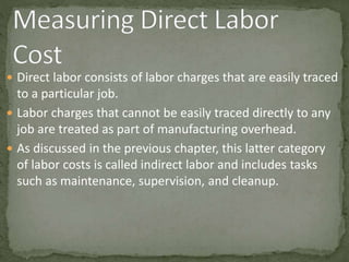  Direct labor consists of labor charges that are easily traced
to a particular job.
 Labor charges that cannot be easily traced directly to any
job are treated as part of manufacturing overhead.
 As discussed in the previous chapter, this latter category
of labor costs is called indirect labor and includes tasks
such as maintenance, supervision, and cleanup.
 