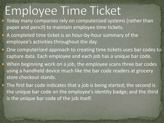  Today many companies rely on computerized systems (rather than
paper and pencil) to maintain employee time tickets.
 A completed time ticket is an hour-by-hour summary of the
employee’s activities throughout the day.
 One computerized approach to creating time tickets uses bar codes to
capture data. Each employee and each job has a unique bar code.
 When beginning work on a job, the employee scans three bar codes
using a handheld device much like the bar code readers at grocery
store checkout stands.
 The first bar code indicates that a job is being started; the second is
the unique bar code on the employee’s identity badge; and the third
is the unique bar code of the job itself.
 