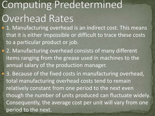  1. Manufacturing overhead is an indirect cost. This means
that it is either impossible or difficult to trace these costs
to a particular product or job.
 2. Manufacturing overhead consists of many different
items ranging from the grease used in machines to the
annual salary of the production manager.
 3. Because of the fixed costs in manufacturing overhead,
total manufacturing overhead costs tend to remain
relatively constant from one period to the next even
though the number of units produced can fluctuate widely.
Consequently, the average cost per unit will vary from one
period to the next.
 