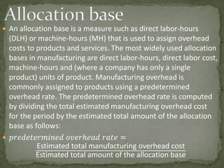  An allocation base is a measure such as direct labor-hours
(DLH) or machine-hours (MH) that is used to assign overhead
costs to products and services. The most widely used allocation
bases in manufacturing are direct labor-hours, direct labor cost,
machine-hours and (where a company has only a single
product) units of product. Manufacturing overhead is
commonly assigned to products using a predetermined
overhead rate. The predetermined overhead rate is computed
by dividing the total estimated manufacturing overhead cost
for the period by the estimated total amount of the allocation
base as follows:
 𝑝𝑟𝑒𝑑𝑒𝑡𝑒𝑟𝑚𝑖𝑛𝑒𝑑 𝑜𝑣𝑒𝑟ℎ𝑒𝑎𝑑 𝑟𝑎𝑡𝑒 =
Estimated total manufacturing overhead cost
Estimated total amount of the allocation base
 