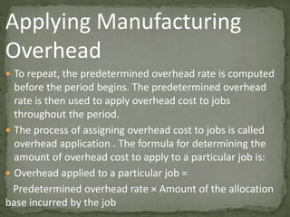 Applying Manufacturing
Overhead
 To repeat, the predetermined overhead rate is computed
before the period begins. The predetermined overhead
rate is then used to apply overhead cost to jobs
throughout the period.
 The process of assigning overhead cost to jobs is called
overhead application . The formula for determining the
amount of overhead cost to apply to a particular job is:
 Overhead applied to a particular job =
Predetermined overhead rate × Amount of the allocation
base incurred by the job
 