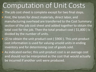  The job cost sheet is complete except for two final steps.
 First, the totals for direct materials, direct labor, and
manufacturing overhead are transferred to the Cost Summary
section of the job cost sheet and added together to obtain the
total cost for the job. Then the total product cost ( $1,800 ) is
divided by the number of units.
 (2) to obtain the unit product cost ( $900 ). This unit product
cost information is used for valuing unsold units in ending
inventory and for determining cost of goods sold.
 As indicated earlier, this unit product cost is an average cost
and should not be interpreted as the cost that would actually
be incurred if another unit were produced.
 