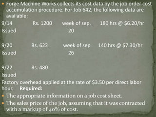  Forge Machine Works collects its cost data by the job order cost
accumulation procedure. For Job 642, the following data are
available:
9/14 Rs. 1200 week of sep. 180 hrs @ $6.20/hr
Issued 20
9/20 Rs. 622 week of sep 140 hrs @ $7.30/hr
Issued 26
9/22 Rs. 480
Issued
Factory overhead applied at the rate of $3.50 per direct labor
hour. Required:
 The appropriate information on a job cost sheet.
 The sales price of the job, assuming that it was contracted
with a markup of 40% of cost.
 
