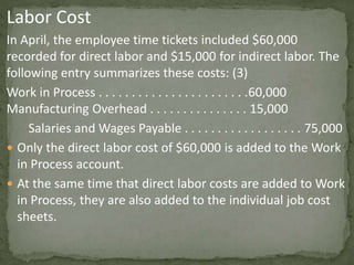 Labor Cost
In April, the employee time tickets included $60,000
recorded for direct labor and $15,000 for indirect labor. The
following entry summarizes these costs: (3)
Work in Process . . . . . . . . . . . . . . . . . . . . . . .60,000
Manufacturing Overhead . . . . . . . . . . . . . . . 15,000
Salaries and Wages Payable . . . . . . . . . . . . . . . . . . 75,000
 Only the direct labor cost of $60,000 is added to the Work
in Process account.
 At the same time that direct labor costs are added to Work
in Process, they are also added to the individual job cost
sheets.
 