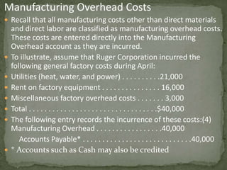 Manufacturing Overhead Costs
 Recall that all manufacturing costs other than direct materials
and direct labor are classified as manufacturing overhead costs.
These costs are entered directly into the Manufacturing
Overhead account as they are incurred.
 To illustrate, assume that Ruger Corporation incurred the
following general factory costs during April:
 Utilities (heat, water, and power) . . . . . . . . . .21,000
 Rent on factory equipment . . . . . . . . . . . . . . . 16,000
 Miscellaneous factory overhead costs . . . . . . . 3,000
 Total . . . . . . . . . . . . . . . . . . . . . . . . . . . . . . . . .$40,000
 The following entry records the incurrence of these costs:(4)
Manufacturing Overhead . . . . . . . . . . . . . . . . .40,000
Accounts Payable* . . . . . . . . . . . . . . . . . . . . . . . . . . . .40,000
 * Accounts such as Cash may also be credited
 