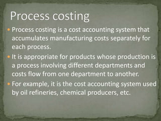  Process costing is a cost accounting system that
accumulates manufacturing costs separately for
each process.
 It is appropriate for products whose production is
a process involving different departments and
costs flow from one department to another.
 For example, it is the cost accounting system used
by oil refineries, chemical producers, etc.
 