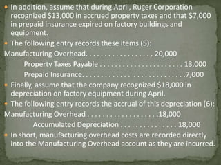  In addition, assume that during April, Ruger Corporation
recognized $13,000 in accrued property taxes and that $7,000
in prepaid insurance expired on factory buildings and
equipment.
 The following entry records these items (5):
Manufacturing Overhead. . . . . . . . . . . . . . . . . . 20,000
Property Taxes Payable . . . . . . . . . . . . . . . . . . . . . . 13,000
Prepaid Insurance. . . . . . . . . . . . . . . . . . . . . . . . . . .7,000
 Finally, assume that the company recognized $18,000 in
depreciation on factory equipment during April.
 The following entry records the accrual of this depreciation (6):
Manufacturing Overhead . . . . . . . . . . . . . . . . . . .18,000
Accumulated Depreciation . . . . . . . . . . . . . . . 18,000
 In short, manufacturing overhead costs are recorded directly
into the Manufacturing Overhead account as they are incurred.
 