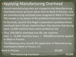 Applying Manufacturing Overhead
 Actual manufacturing costs are charged to the Manufacturing
Overhead control account rather than to Work in Process, how
are manufacturing overhead costs assigned to Work in Process?
The answer is, by means of the predetermined overhead rate.
 To illustrate, assume that Ruger Corporation’s predetermined
overhead rate is $6 per machine-hour. Also assume that during
April, 15,000 machine-hours were worked on Job.
 Thus, $90,000 in overhead cost ($6 per machine-
hour × 15,000 machine-hours = $90,000) would be applied
to Work in Process.
 The following entry records the application of Manufacturing
Overhead to Work in Process: (7)
Work in Process . . . . . . . . . . . . . . . . . . . . . . . . . . .90,000
Manufacturing Overhead . . . . . . . . . . . . . . . . . . . . 90,000
 
