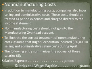 Nonmanufacturing Costs
 In addition to manufacturing costs, companies also incur
selling and administrative costs. These costs should be
treated as period expenses and charged directly to the
income statement.
 Nonmanufacturing costs should not go into the
Manufacturing Overhead account.
 To illustrate the correct treatment of nonmanufacturing
costs, assume that Ruger Corporation incurred $30,000 in
selling and administrative salary costs during April.
 The following entry summarizes the accrual of those
salaries (8):
Salaries Expense . . . . . . . . . . . . . . . . . . . . 30,000
Salaries and Wages Payable . . . . . . . . . . . . 30,000
 