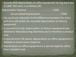  Assume that depreciation on office equipment during April was
$7,000. The entry is as follows (9):
Depreciation Expense . . . . . . . . . . . . . . . . . . . .7,000
Accumulated Depreciation . . . . . . . . . . . . . . . 7,000
 Pay particular attention to the difference between this entry
and entry (6) where we recorded depreciation on factory
equipment.
 In journal entry (6), depreciation on factory equipment was
debited to Manufacturing Overhead and is therefore a product
cost.
 In journal entry (9) above, depreciation on office equipment is
debited to Depreciation Expense.
 Depreciation on office equipment is a period expense rather
than a product cost.
 