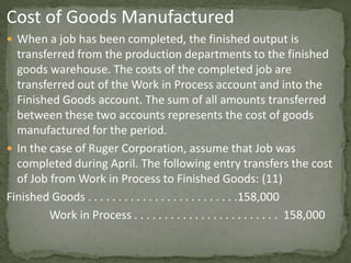 Cost of Goods Manufactured
 When a job has been completed, the finished output is
transferred from the production departments to the finished
goods warehouse. The costs of the completed job are
transferred out of the Work in Process account and into the
Finished Goods account. The sum of all amounts transferred
between these two accounts represents the cost of goods
manufactured for the period.
 In the case of Ruger Corporation, assume that Job was
completed during April. The following entry transfers the cost
of Job from Work in Process to Finished Goods: (11)
Finished Goods . . . . . . . . . . . . . . . . . . . . . . . . .158,000
Work in Process . . . . . . . . . . . . . . . . . . . . . . . . 158,000
 