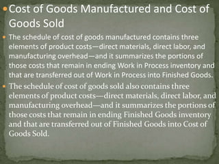 Cost of Goods Manufactured and Cost of
Goods Sold
 The schedule of cost of goods manufactured contains three
elements of product costs—direct materials, direct labor, and
manufacturing overhead—and it summarizes the portions of
those costs that remain in ending Work in Process inventory and
that are transferred out of Work in Process into Finished Goods.
 The schedule of cost of goods sold also contains three
elements of product costs—direct materials, direct labor, and
manufacturing overhead—and it summarizes the portions of
those costs that remain in ending Finished Goods inventory
and that are transferred out of Finished Goods into Cost of
Goods Sold.
 