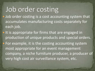  Job order costing is a cost accounting system that
accumulates manufacturing costs separately for
each job.
 It is appropriate for firms that are engaged in
production of unique products and special orders.
 For example, it is the costing accounting system
most appropriate for an event management
company, a niche furniture producer, a producer of
very high cost air surveillance system, etc.
 