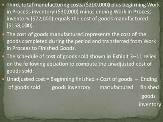  Third, total manufacturing costs ($200,000) plus beginning Work
in Process inventory ($30,000) minus ending Work in Process
inventory ($72,000) equals the cost of goods manufactured
($158,000).
 The cost of goods manufactured represents the cost of the
goods completed during the period and transferred from Work
in Process to Finished Goods.
 The schedule of cost of goods sold shown in Exhibit 3–11 relies
on the following equation to compute the unadjusted cost of
goods sold:
 Unadjusted cost = Beginning finished + Cost of goods – Ending
of goods sold goods inventory manufactured finished
goods
inventory
 