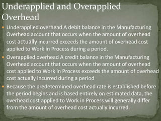Underapplied and Overapplied
Overhead
 Underapplied overhead A debit balance in the Manufacturing
Overhead account that occurs when the amount of overhead
cost actually incurred exceeds the amount of overhead cost
applied to Work in Process during a period.
 Overapplied overhead A credit balance in the Manufacturing
Overhead account that occurs when the amount of overhead
cost applied to Work in Process exceeds the amount of overhead
cost actually incurred during a period
 Because the predetermined overhead rate is established before
the period begins and is based entirely on estimated data, the
overhead cost applied to Work in Process will generally differ
from the amount of overhead cost actually incurred.
 